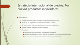 Estrategia internacional de precios. Por
nuevos productos innovadores
 Desnatación:
 Establecer un precio alto, para alcanzar al público más atractivo
 Incidir en los segmentos con menor sensibilidad al precio
 Se podrá reducir el precio cuando entren nuevos competidores
 Permite obtener márgenes iniciales elevados.
 Requisitos:
 Ciclo de vida corto del producto, imitable por la competencia
 Mercado segmentable por precios, se puede acceder a los consumidores menos sensibles
 Sea necesario crear demanda mediante inversión promocional inicial alta
 