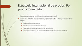 Estrategia internacional de precios. Por
producto imitador.
 Hay que concretar el posicionamiento que se pretende
 Analizar y detectar la existencia de posicionamientos estratégicos deseables
según:
 Características del producto
 Inexistencia de competidores directos
 Para hacernos fuertes en dicho nicho de mercado
 Considera el potencial de crecimiento del mercado para nuestro producto
 