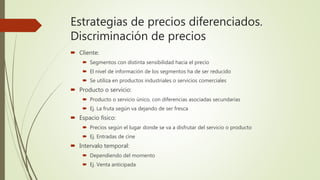 Estrategias de precios diferenciados.
Discriminación de precios
 Cliente:
 Segmentos con distinta sensibilidad hacia el precio
 El nivel de información de los segmentos ha de ser reducido
 Se utiliza en productos industriales o servicios comerciales
 Producto o servicio:
 Producto o servicio único, con diferencias asociadas secundarias
 Ej. La fruta según va dejando de ser fresca
 Espacio físico:
 Precios según el lugar donde se va a disfrutar del servicio o producto
 Ej. Entradas de cine
 Intervalo temporal:
 Dependiendo del momento
 Ej. Venta anticipada
 