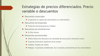 Estrategias de precios diferenciados. Precio
variable o descuentos
 Descuentos comerciales.
 Se generan en cadena de intermediario en intermediario
 Descuentos de temporada.
 Productos de temporada (ej. Hoteles)
 Descuentos por bonificaciones
 Ej. Plan renove
 Descuentos promocionales
 Oferta: Reducción del precio sin necesidad de aviso previo. Estimula la venta
 Cupones: Estimula la repetición de la compra
 Créditos: Tarjetas de crédito.
 Rebajas: En periodos establecidos. Son conocidos previamente por los consumidores.
 