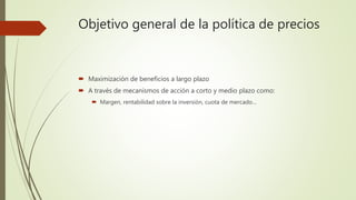 Objetivo general de la política de precios
 Maximización de beneficios a largo plazo
 A través de mecanismos de acción a corto y medio plazo como:
 Margen, rentabilidad sobre la inversión, cuota de mercado…
 