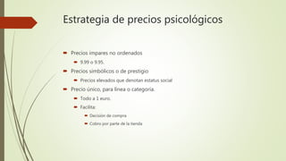 Estrategia de precios psicológicos
 Precios impares no ordenados
 9.99 o 9.95.
 Precios simbólicos o de prestigio
 Precios elevados que denotan estatus social
 Precio único, para línea o categoría.
 Todo a 1 euro.
 Facilita:
 Decisión de compra
 Cobro por parte de la tienda
 