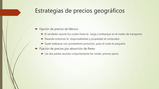 Estrategias de precios geográficos
 Fijación de precios de fábrica:
 El vendedor asume los costes hasta la carga y embarque en el medio de transporte
 Pasando entonces la responsabilidad y propiedad al comprador.
 Suele realizarse con proveedores próximos, pues el coste es pequeño
 Fijación de precios por absorción de fletes:
 Las dos partes asumen conjuntamente los costes, previos pacto
 