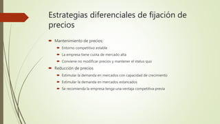 Estrategias diferenciales de fijación de
precios
 Mantenimiento de precios:
 Entorno competitivo estable
 La empresa tiene cuota de mercado alta
 Conviene no modificar precios y mantener el status quo
 Reducción de precios
 Estimular la demanda en mercados con capacidad de crecimiento
 Estimular la demanda en mercados estancados
 Se recomienda la empresa tenga una ventaja competitiva previa
 
