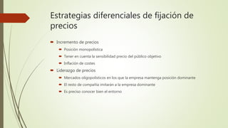 Estrategias diferenciales de fijación de
precios
 Incremento de precios
 Posición monopolística
 Tener en cuenta la sensibilidad precio del público objetivo
 Inflación de costes
 Liderazgo de precios
 Mercados oligopolísticos en los que la empresa mantenga posición dominante
 El resto de compañía imitarán a la empresa dominante
 Es preciso conocer bien el entorno
 