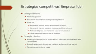 Estrategias competitivas. Empresa líder
 Estrategia defensiva:
 Reforzar su posición
 Bloqueando movimientos estratégicos competidoras
 Puede ser:
 Manteniendo el precio, aunque la competencia lo cambie
 Manteniendo el precio, realizando otras variantes del marketing mix
 Reducción del precio, para mantener la cuota de mercado actual
 Lanzar una segunda marca lo línea de productos
 Estrategias ofensivas:
 Aumentar la participación en el mercado por parte de la empresa frente a los
competidores
 Se puede atraer cuota de mercado mediante la disminución de precios
 Aprovechar economías de escala
 