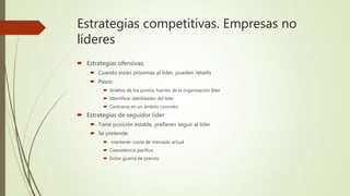 Estrategias competitivas. Empresas no
líderes
 Estrategias ofensivas:
 Cuando están próximas al líder, pueden retarlo
 Pasos:
 Análisis de los puntos fuertes de la organización líder
 Identificar debilidades del líder
 Centrarse en un ámbito concreto
 Estrategias de seguidor líder:
 Tiene posición estable, prefieren seguir al líder
 Se pretende:
 mantener cuota de mercado actual
 Coexistencia pacífica
 Evitar guerra de precios
 