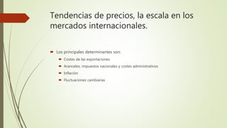 Tendencias de precios, la escala en los
mercados internacionales.
 Los principales determinantes son:
 Costes de las exportaciones
 Aranceles, impuestos nacionales y costes administrativos
 Inflación
 Fluctuaciones cambiarias
 