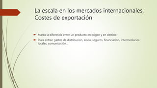 La escala en los mercados internacionales.
Costes de exportación
 Marca la diferencia entre un producto en origen y en destino
 Pues entran gastos de distribución, envío, seguros, financiación, intermediarios
locales, comunicación…
 
