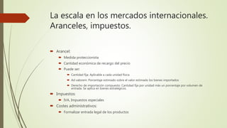 La escala en los mercados internacionales.
Aranceles, impuestos.
 Arancel:
 Medida proteccionista
 Cantidad económica de recargo del precio
 Puede ser:
 Cantidad fija: Aplicable a cada unidad física
 Ad valorem: Porcentaje estimado sobre el valor estimado los bienes importados
 Derecho de importación compuesto: Cantidad fija por unidad más un porcentaje por volumen de
entrada. Se aplica en bienes estratégicos.
 Impuestos:
 IVA, Impuestos especiales
 Costes administrativos:
 Formalizar entrada legal de los productos
 