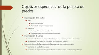 Objetivos específicos de la política de
precios
 Maximización del beneficio
 Vías
 Reducción de costes
 Aumento de la repetición de compra
 Mediante
 Ajuste posible relación coste beneficios
 Tasa específica de rentabilidad inversión realizada
 Maximización de ventas
 Maximizar la demanda, atrayendo al mayor número compradores potenciales
 Incrementar el número de unidades adquiridas por persona
 Mantenimiento de la posición de la organización en su mercado
 Aumento de cuota de mercado
 Aumento de la presencia comercial en el punto de venta frente a competidores
 