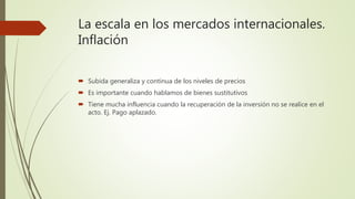 La escala en los mercados internacionales.
Inflación
 Subida generaliza y continua de los niveles de precios
 Es importante cuando hablamos de bienes sustitutivos
 Tiene mucha influencia cuando la recuperación de la inversión no se realice en el
acto. Ej. Pago aplazado.
 