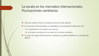 La escala en los mercados internacionales.
Fluctuaciones cambiarias
 Tipo de cambio entre la moneda nacional y la de destino
 En acuerdos internacionales se establecía una moneda de referencia. Ej $.
 La globalización ha relajado este requisito
 Se emplea normalmente la moneda de la empresa vendedora
 En caso de riesgo de fluctuación cambiaria se puede establecer un contrato de
seguro.
 