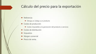 Cálculo del precio para la exportación
 Referencia:
 Otorga un código a un producto
 Costes de producción
 Costes imputables a la generación del producto o servicios
 Costes de distribución
 Impuestos
 Margen comercial
 Precio de venta.
 