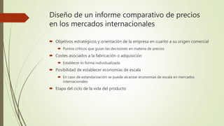 Diseño de un informe comparativo de precios
en los mercados internacionales
 Objetivos estratégicos y orientación de la empresa en cuanto a su origen comercial
 Puntos críticos que guían las decisiones en materia de precios
 Costes asociados a la fabricación o adquisición
 Establecer lo forma individualizada
 Posibilidad de establecer economías de escala
 En caso de estandarización se puede alcanzar economías de escala en mercados
internacionales
 Etapa del ciclo de la vida del producto
 