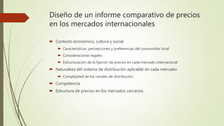 Diseño de un informe comparativo de precios
en los mercados internacionales
 Contexto económico, cultura y social.
 Características, percepciones y preferencias del consumidor local
 Consideraciones legales
 Estructuración de la fijación de precios en cada mercado internacional
 Naturaleza del sistema de distribución aplicable en cada mercado:
 Complejidad de los canales de distribución
 Competencia
 Estructura de precios en los mercados cercanos.
 