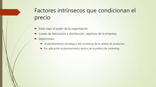 Factores intrínsecos que condicionan el
precio
 Están bajo el poder de la organización
 Costes de fabricación y distribución, objetivos de la empresa
 Determinan:
 el planteamiento estratégico del marketing de la cartera de productos
 Por aplicación el planteamiento táctico de la política de marketing
 