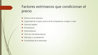 Factores extrínsecos que condicionan el
precio
 Entorno de la empresa
 Capacidad de compra, precio de la competencia, imagen o valor
 Factores legales
 Proveedores
 Intermediarios
 Ciclo de vida del producto
 Mercado y competencia
 Sensibilidad de la demanda
 