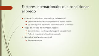 Factores internacionales que condicionan
el precio
 Orientación o finalidad internacional de la entidad
 ¿El mercado exterior es un complemento al nuestro interior?
 ¿Es esencia para el crecimiento o consolidación de la empresa?
 Etapa del proceso de internacionalización
 Conocimiento de nuestros productos por la población local
 Poder de negoción en el canal internacional…
 Normativa legal y gubernamental
 Barreras de entrada
 