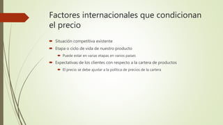 Factores internacionales que condicionan
el precio
 Situación competitiva existente
 Etapa o ciclo de vida de nuestro producto
 Puede estar en varias etapas en varios países
 Expectativas de los clientes con respecto a la cartera de productos
 El precio se debe ajustar a la política de precios de la cartera
 