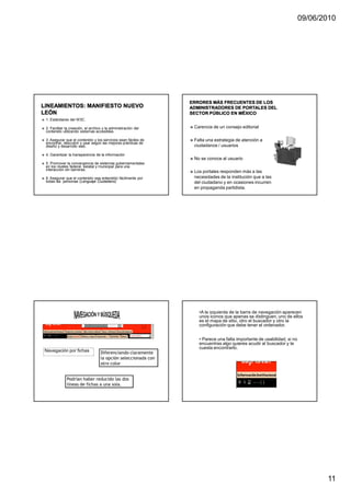 09/06/2010




1. Estándares del W3C.

2. Facilitar la creación, el archivo y la administración del    Carencia de un consejo editorial
contenido utilizando sistemas accesibles.

3. Asegurar que el contenido y los servicios sean fáciles de    Falta una estrategia de atención a
encontrar, descubrir y usar según las mejores prácticas de
diseño y desarrollo web.                                        ciudadanos / usuarios

4. Garantizar la transparencia de la información
                                                                No se conoce al usuario
5. Promover la convergencia de sistemas gubernamentales
en los niveles federal, estatal y municipal para una
interacción sin barreras.
                                                                Los portales responden más a las
6. Asegurar que el contenido sea entendido fácilmente por       necesidades de la institución que a las
todas las personas (Lenguaje Ciudadano)                         del ciudadano y en ocasiones incurren
                                                                en propaganda partidista.




                                                                  •A la izquierda de la barra de navegación aparecen
                                                                  unos iconos que apenas se distinguen, uno de ellos
                                                                  es el mapa de sitio, otro el buscador y otro la
                                                                  configuración que debe tener el ordenador.


                                                                  • Parece una falta importante de usabilidad, si no
                                                                  encuentras algo quieres acudir al buscador y te
                                                                  cuesta encontrarlo.
Navegación por fichas              Diferenciando claramente
                                   la opción seleccionada con
                                   otro color


             Podrían haber reducido las dos
             líneas de fichas a una sola.




                                                                                                                              11
 