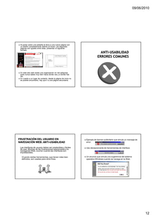09/06/2010




Al pulsar sobre una pestaña te lleva a una nueva página con
un diseño completamente distinto al inicial. Las segundas
páginas son iguales entre ellas, presentan el siguiente
formato:




En este sitio web existe una organización en red peligrosa,
pues nunca sabes muy bien hacia donde vas y a donde has
ido.
En cuanto a un lugar de contacto, desde la página de inicio no
es posible encontrarlo, hay que ir a una página secundaria.




                                                                 Ejemplo de banner publicitario que simula un mensaje de
                                                                 error:

Las interfaces de usuario deben ser predecibles y fáciles        Uso decepcionante de herramientas de interface:
de usar. Muchas de las frustraciones relacionadas a la
navegación Web, ocurren cuando las interfaces son
impredecibles.

 •Cuando ciertas herramientas, que tienen roles bien             Un anuncio que simula una sugerencia del sistema
 definidos, son usadas para otros fines.                         operativo Windows cuando se navega en la Web.




                                                                                                                           12
 