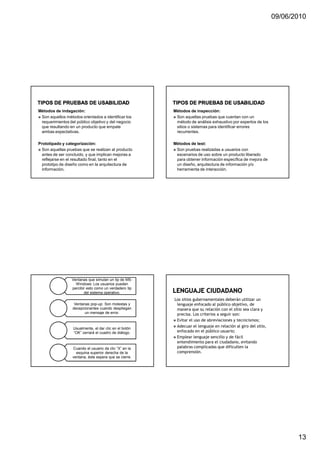 09/06/2010




Métodos de indagación:                                  Métodos de inspección:
 Son aquellos métodos orientados a identificar los       Son aquellas pruebas que cuentan con un
 requerimientos del público objetivo y del negocio       método de análisis exhaustivo por expertos de los
 que resultando en un producto que empate                sitios o sistemas para identificar errores
 ambas expectativas.                                     recurrentes.

Prototipado y categorización:                           Métodos de test:
  Son aquellas pruebas que se realizan al producto       Son pruebas realizadas a usuarios con
  antes de ser concluido, y que implican mejoras a       escenarios de uso sobre un producto liberado
  reflejarse en el resultado final, tanto en el          para obtener información específica de mejora de
  prototipo de diseño como en la arquitectura de         un diseño, arquitectura de información y/o
  información.                                           herramienta de interacción.




                  Ventanas que simulan un tip de MS-
                    Windows: Los usuarios pueden
                  percibir esto como un verdadero tip
                         del sistema operativo.
                                                        Los sitios gubernamentales deberán utilizar un
                   Ventanas pop-up: Son molestas y       lenguaje enfocado al público objetivo, de
                  decepcionantes cuando despliegan       manera que su relación con el sitio sea clara y
                         un mensaje de error.            precisa. Los criterios a seguir son:
                                                         Evitar el uso de abreviaciones y tecnicismos;
                                                         Adecuar el lenguaje en relación al giro del sitio,
                  Usualmente, el dar clic en el botón
                  “OK” cerrará el cuadro de diálogo.     enfocado en el público usuario;
                                                         Emplear lenguaje sencillo y de fácil
                                                         entendimiento para el ciudadano, evitando
                  Cuando el usuario da clic “X” en la    palabras complicadas que dificulten la
                    esquina superior derecha de la       comprensión.
                  ventana, éste espera que se cierre.




                                                                                                                     13
 