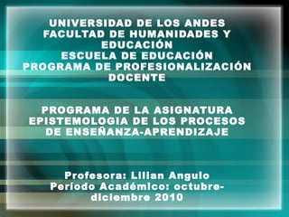 UNIVERSIDAD DE LOS ANDES FACULTAD DE HUMANIDADES Y EDUCACIÓN ESCUELA DE EDUCACIÓN PROGRAMA DE PROFESIONALIZACIÓN DOCENTE PROGRAMA DE LA ASIGNATURA EPISTEMOLOGIA DE LOS PROCESOS DE ENSEÑANZA-APRENDIZAJE Profesora: Lilian Angulo Período Académico: octubre- diciembre 2010 