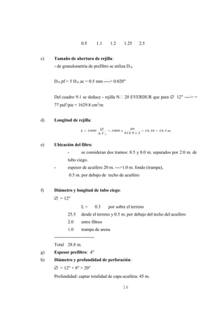 0.5         1.1          1.2       1.25    2.5


c)   Tamaño de abertura de rejilla:
     - de granulometría de prefiltro se utiliza D10


     D10 pf = 5 D10 ac = 0.5 mm ----> 0.020"


     Del cuadro 9.1 se deduce - rejilla N 20 EVERDUR que para ∅ 12" ----> =
     77 pul2/pie = 1629.8 cm2/m


d)   Longitud de rejilla:
                                    Q                       40
                      L = 1000                = 1000 x             = 16.36 = 16.5 m
                                   Ae V   p              814.9 x 3



e)   Ubicación del filtro:
             -        se consideran dos tramos: 8.5 y 8.0 m. separados por 2.0 m. de
             tubo ciego.
     -       espesor de acuífero 20 m. --->1.0 m. fondo (trampa),
              0.5 m. por debajo de techo de acuífero


f)   Diámetro y longitud de tubo ciego:
     ∅ = 12"
                      L=          0.3         por sobre el terreno
             25.5     desde el terreno y 0.5 m. por debajo del techo del acuífero
             2.0      entre filtros
             1.0      trampa de arena
     --------------------------
     Total 28.8 m.
g)   Espesor prefiltro: 4"
h)   Diámetro y profundidad de perforación:
     ∅ = 12" + 8" = 20"
     Profundidad: captar totalidad de capa acuífera: 45 m.

                                                      16
 
