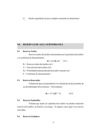 e)     Diseño esquemático de pozo completo mostrando las dimensiones.




9.0    RESERVAS DE AGUA SUBTERRANEA

9.1    Reservas Totales
              Reservas totales del acuífero determinadas por la geometría del acuífero
y su coeficiente de almacenamiento.
                                       RT = A x Hp x S     (9-1)
                                              3
       RT = Reservas totales del acuífero (m )
       A = Area del techo del acuífero (m2)
       Hp = Profundidad media ponderada del acuífero saturado (m)
       S = Coeficiente de almacenamiento


9.2    Reservas Renovables
              Volumen de agua correspondiente a la variación de niveles promedio de
       un año hidrológico (Nivel máximo - Nivel mínimo)


                                      RR = A * ∆ H * S             (9-2)


9.3    Reservas Explotables
              Volumen que puede ser explotado del acuífero sin producir depresión
excesiva del acuífero, en función a la recarga. En algunos casos igual a las reservas
renovables.


9.4    Reservas Geológicas


                                                  18
 