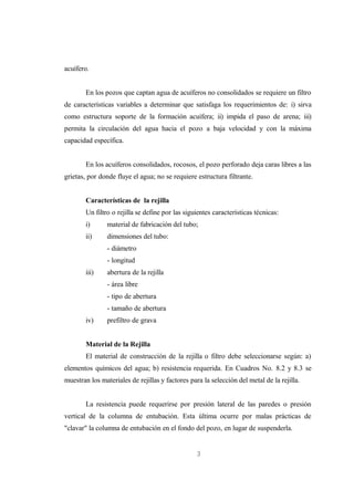 acuífero.


        En los pozos que captan agua de acuíferos no consolidados se requiere un filtro
de características variables a determinar que satisfaga los requerimientos de: i) sirva
como estructura soporte de la formación acuífera; ii) impida el paso de arena; iii)
permita la circulación del agua hacia el pozo a baja velocidad y con la máxima
capacidad específica.


        En los acuíferos consolidados, rocosos, el pozo perforado deja caras libres a las
grietas, por donde fluye el agua; no se requiere estructura filtrante.


        Características de la rejilla
        Un filtro o rejilla se define por las siguientes características técnicas:
        i)      material de fabricación del tubo;
        ii)     dimensiones del tubo:
                - diámetro
                - longitud
        iii)    abertura de la rejilla
                - área libre
                - tipo de abertura
                - tamaño de abertura
        iv)     prefiltro de grava


        Material de la Rejilla
        El material de construcción de la rejilla o filtro debe seleccionarse según: a)
elementos químicos del agua; b) resistencia requerida. En Cuadros No. 8.2 y 8.3 se
muestran los materiales de rejillas y factores para la selección del metal de la rejilla.


        La resistencia puede requerirse por presión lateral de las paredes o presión
vertical de la columna de entubación. Esta última ocurre por malas prácticas de
"clavar" la columna de entubación en el fondo del pozo, en lugar de suspenderla.


                                                  3
 