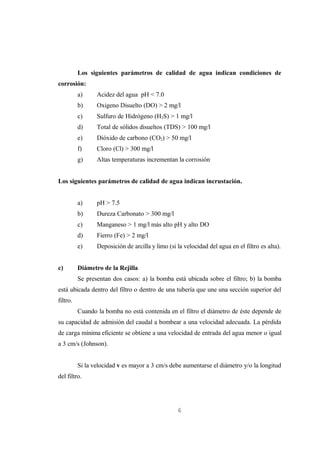 Los siguientes parámetros de calidad de agua indican condiciones de
corrosión:
          a)     Acidez del agua pH < 7.0
          b)     Oxigeno Disuelto (DO) > 2 mg/l
          c)     Sulfuro de Hidrógeno (H2S) > 1 mg/l
          d)     Total de sólidos disueltos (TDS) > 100 mg/l
          e)     Dióxido de carbono (CO2) > 50 mg/l
          f)     Cloro (Cl) > 300 mg/l
          g)     Altas temperaturas incrementan la corrosión


Los siguientes parámetros de calidad de agua indican incrustación.


          a)     pH > 7.5
          b)     Dureza Carbonato > 300 mg/l
          c)     Manganeso > 1 mg/l más alto pH y alto DO
          d)     Fierro (Fe) > 2 mg/l
          e)     Deposición de arcilla y limo (si la velocidad del agua en el filtro es alta).


c)        Diámetro de la Rejilla
          Se presentan dos casos: a) la bomba está ubicada sobre el filtro; b) la bomba
está ubicada dentro del filtro o dentro de una tubería que une una sección superior del
filtro.
          Cuando la bomba no está contenida en el filtro el diámetro de éste depende de
su capacidad de admisión del caudal a bombear a una velocidad adecuada. La pérdida
de carga mínima eficiente se obtiene a una velocidad de entrada del agua menor o igual
a 3 cm/s (Johnson).


          Si la velocidad v es mayor a 3 cm/s debe aumentarse el diámetro y/o la longitud
del filtro.




                                                  6
 