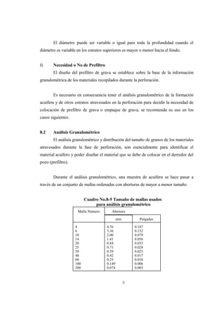 El diámetro puede ser variable o igual para toda la profundidad cuando el
diámetro es variable en los estratos superiores es mayor o menor hacia el fondo.


f)     Necesidad o No de Prefiltro
       El diseño del prefiltro de grava se establece sobre la base de la información
granulométrica de los materiales recopilados durante la perforación.


       Es necesario en consecuencia tener el análisis granulométrico de la formación
acuífera y de otros estratos atravesados en la perforación para decidir la necesidad de
colocación de prefiltro de grava o empaque de grava, se recomienda su uso en los
casos siguientes:


8.2    Análisis Granulométrico
       El análisis granulométrico y distribución del tamaño de granos de los materiales
atravesados durante la fase de perforación, son esencialmente para identificar el
material acuífero y poder diseñar el material que se debe de colocar en el derredor del
pozo (prefiltro).


       Durante el análisis granulométrico, una muestra de acuífero se hace pasar a
través de un conjunto de mallas ordenadas con aberturas de mayor a menor tamaño.


                          Cuadro No.8-5 Tamaño de mallas usados
                               para análisis granulométrico
                     Malla Número        Abertura

                                              mm          Pulgadas

                    4                 4.76             0.187
                    6                 3.36             0.132
                    10                2.00             0.079
                    14                1.41             0.056
                    20                0.84             0.033
                    25                0.71             0.028
                    30                0.59             0.023
                    40                0.42             0.017
                    60                0.25             0.010
                    100               0.149            0.006
                    200               0.074            0.003



                                                   9
 