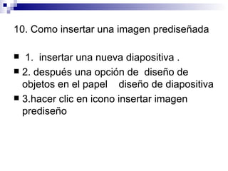 10. Como insertar una imagen prediseñada 1.  insertar una nueva diapositiva . 2. después una opción de  diseño de objetos en el papel  diseño de diapositiva 3.hacer clic en icono insertar imagen prediseño  