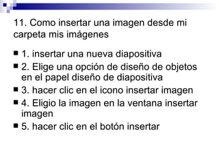 11. Como insertar una imagen desde mi carpeta mis imágenes 1. insertar una nueva diapositiva  2. Elige una opción de diseño de objetos en el papel diseño de diapositiva 3. hacer clic en el icono insertar imagen  4. Eligio la imagen en la ventana insertar imagen 5. hacer clic en el botón insertar 