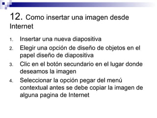 12.  Como insertar una imagen desde Internet Insertar una nueva diapositiva Elegir una opción de diseño de objetos en el papel diseño de diapositiva  Clic en el botón secundario en el lugar donde deseamos la imagen  Seleccionar la opción pegar del menú contextual antes se debe copiar la imagen de alguna pagina de Internet 