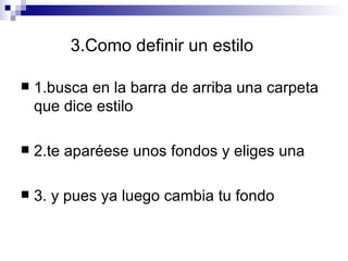 3.Como definir un estilo 1.busca en la barra de arriba una carpeta que dice estilo 2.te aparéese unos fondos y eliges una 3. y pues ya luego cambia tu fondo 