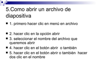 5.Como abrir un archivo de diapositiva 1. primero hacer clic en menú en archivo 2. hacer clic en la opción abrir  3. seleccionar el nombre del archivo que queremos abrir 4. hacer clic en el botón abrir  o también  5. hacer clic en el botón abrir o también  hacer dos clic en el nombre 