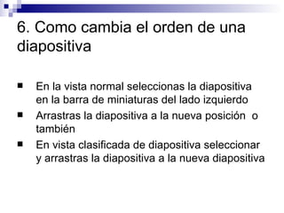 6. Como cambia el orden de una diapositiva En la vista normal seleccionas la diapositiva en la barra de miniaturas del lado izquierdo Arrastras la diapositiva a la nueva posición  o también En vista clasificada de diapositiva seleccionar y arrastras la diapositiva a la nueva diapositiva 