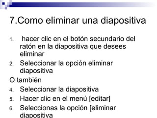 7.Como eliminar una diapositiva hacer clic en el botón secundario del ratón en la diapositiva que desees eliminar Seleccionar la opción eliminar diapositiva O también Seleccionar la diapositiva Hacer clic en el menú [editar] Seleccionas la opción [eliminar  diapositiva 