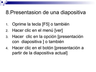 8.Presentasion de una diapositiva  Oprime la tecla [F5] o también  Hacer clic en el menú [ver]  Hacer  clic en la opción [presentación  con  diapositiva ] o también  Hacer clic en el botón [presentación a partir de la diapositiva actual] 