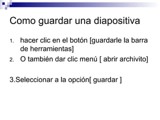 Como guardar una diapositiva hacer clic en el botón [guardarle la barra de herramientas] O también dar clic menú [ abrir archivito]  3.Seleccionar a la opción[ guardar ] 