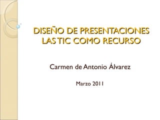 DISEÑO DE PRESENTACIONES   LAS TIC COMO RECURSO  Carmen de Antonio Álvarez Marzo 2011 