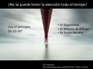 ¡No se puede tener la atención todo el tiempo!

Use el principio
10-20-30*
No se puede

• 10 Diapositivas
• 20 Minutos de diálogo
• 30 Puntos de letra

* Guy Kawasaky
http://blog.guykawasaki.com/2005/12/the_102030_rule.html

 