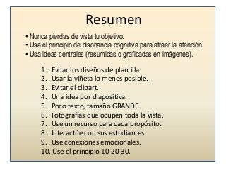 Resumen
• Nunca pierdas de vista tu objetivo.
• Usa el principio de disonancia cognitiva para atraer la atención.
• Usa ideas centrales (resumidas o graficadas en imágenes).
1. Evitar los diseños de plantilla.
2. Usar la viñeta lo menos posible.
3. Evitar el clipart.
4. Una idea por diapositiva.
5. Poco texto, tamaño GRANDE.
6. Fotografías que ocupen toda la vista.
7. Use un recurso para cada propósito.
8. Interactúe con sus estudiantes.
9. Use conexiones emocionales.
10. Use el principio 10-20-30.

 