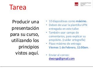 Tarea
Producir una
presentación
para su curso,
utilizando los
principios
vistos aquí.

• 10 diapositivas como máximo.
• Deben de usar la plantilla UPN
entregada en este taller.
• También usar campo de
comentarios, para explicar su
propósito. (cuidar ortografía)
• Plazo máximo de entrega:
Viernes 1 de Febrero, 11:00am.
• Enviar al correo:
dwonga@gmail.com

 