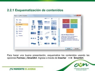 2.2.1 Esquematización de contenidos
Para hacer una buena presentación, esquematice los contenidos usando las
opciones Formas y SmartArt. Ingrese a través de Insertar SmartArt.
 