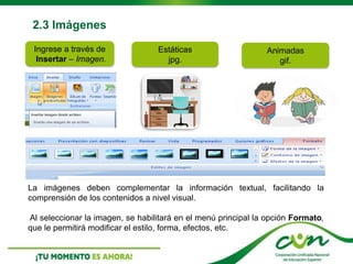 2.3 Imágenes
Ingrese a través de
Insertar – Imagen.
Estáticas
jpg.
Animadas
gif.
La imágenes deben complementar la información textual, facilitando la
comprensión de los contenidos a nivel visual.
Al seleccionar la imagen, se habilitará en el menú principal la opción Formato,
que le permitirá modificar el estilo, forma, efectos, etc.
 