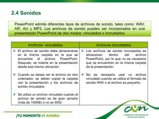 2.4 Sonidos
Archivos vinculados Archivos incrustados
 El archivo de sonido debe almacenarse
en la misma carpeta en la que se
encuentra el archivo PowerPoint.
Después, se inserta en la presentación
desde esa misma ubicación.
 Cuando se desea ver el archivo en otro
ordenador, se deben copiar la carpeta
con la presentación y los archivos de
sonido vinculados.
 Se utiliza un archivo vinculado cuando el
archivo de sonido es de gran tamaño
(más de 100KB) o no es WAV.
 Los archivos de sonido incrustados se
almacenan dentro del archivo
PowerPoint, por lo que no es necesario
que se encuentren en la misma carpeta
de la presentación.
 No es necesario usar un archivo
vinculado cuando se utiliza el formato de
sonido WAV o el archivo es pequeño.
PowerPoint admite diferentes tipos de archivos de sonido, tales como: WAV,
AIF, AU y MP3. Los archivos de sonido pueden ser incorporados en una
presentación PowerPoint de dos modos: vinculados o incrustados.
 