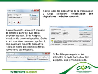 1. Cree todas las diapositivas de la presentación
y luego seleccione Presentación con
diapositivas -> Grabar narración.
2. A continuación, aparecerá el cuadro
de diálogo a partir del cual podrá
empezar a grabar. Si da Aceptar,
visualizará la primera diapositiva. Grabe
su voz usando el micrófono y pulse clic
para pasar a la siguiente diapositiva.
Repita el mismo procedimiento tantas
veces como sea necesario.
3. También puede guardar los
intervalos de cada diapositiva. Con
películas, siga el mismo método.
 